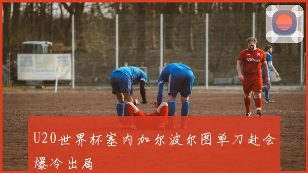 U20世界杯塞内加尔波尔图单刀赴会爆冷出局