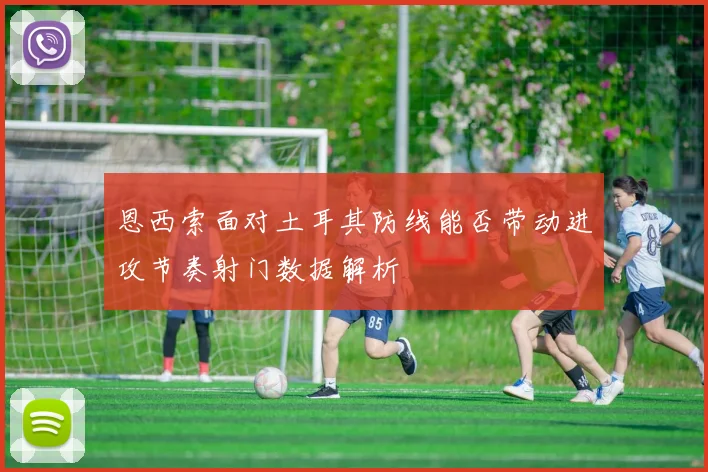 恩西索面对土耳其防线能否带动进攻节奏射门数据解析