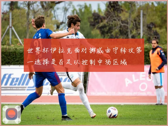 世界杯伊拉克面对挪威由守转攻第一选择是否足以控制中场区域