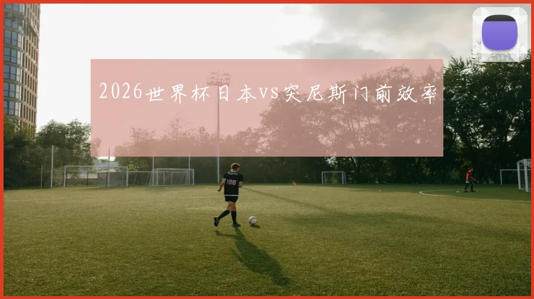2026世界杯日本vs突尼斯门前效率