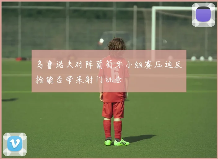 乌鲁诺夫对阵葡萄牙小组赛压迫反抢能否带来射门机会