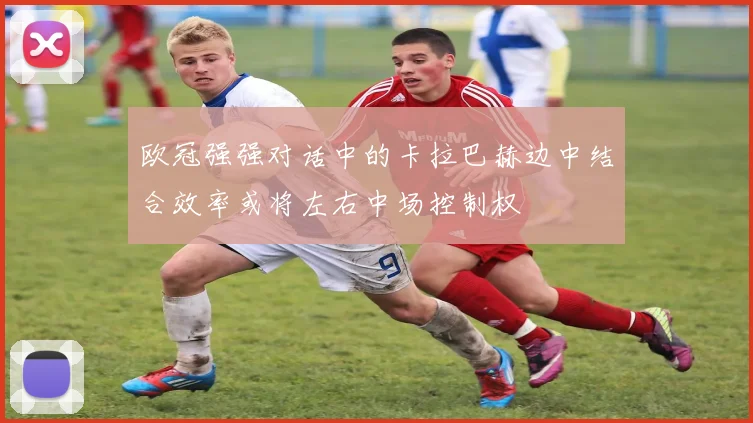 欧冠强强对话中的卡拉巴赫边中结合效率或将左右中场控制权