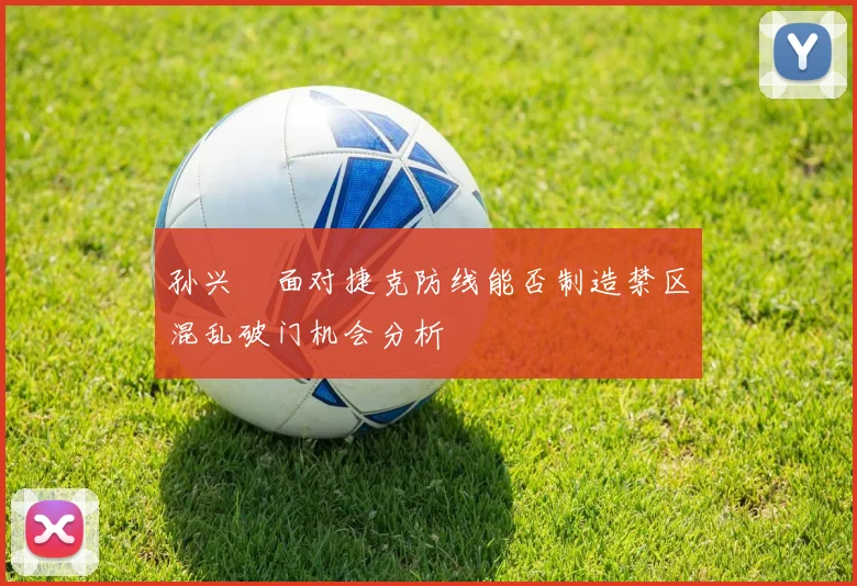 孙兴慜面对捷克防线能否制造禁区混乱破门机会分析