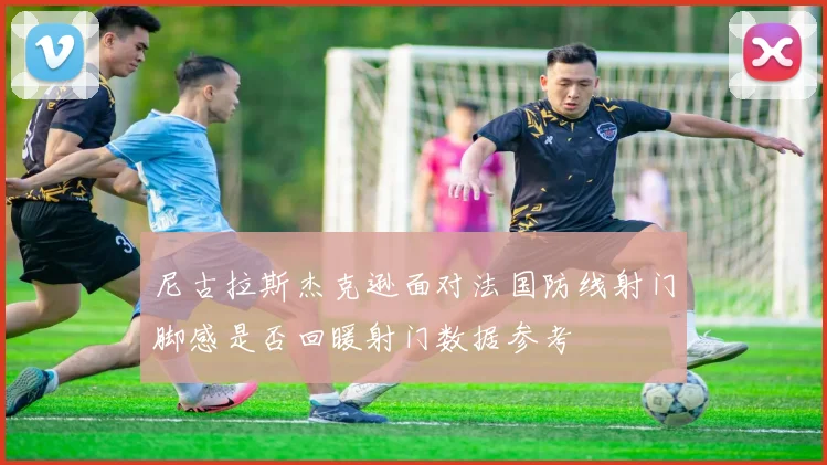 尼古拉斯杰克逊面对法国防线射门脚感是否回暖射门数据参考
