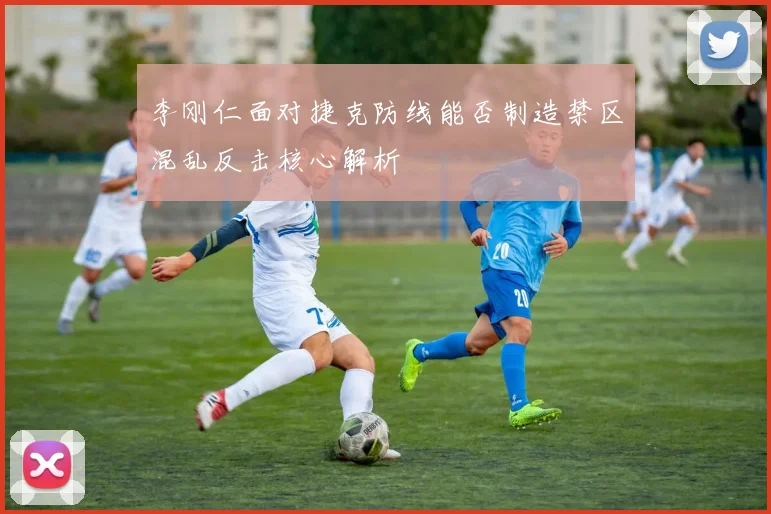 李刚仁面对捷克防线能否制造禁区混乱反击核心解析