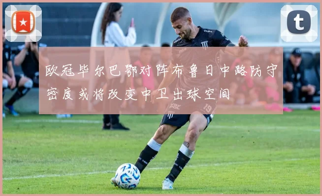 欧冠毕尔巴鄂对阵布鲁日中路防守密度或将改变中卫出球空间