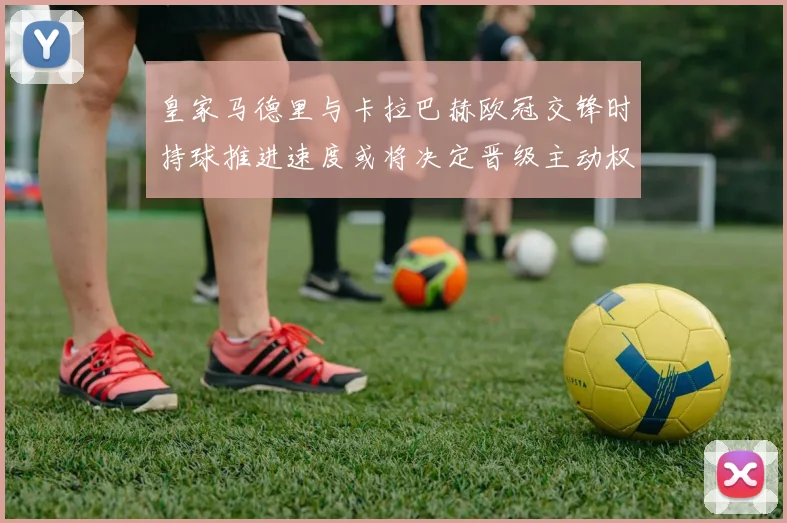 皇家马德里与卡拉巴赫欧冠交锋时持球推进速度或将决定晋级主动权