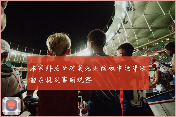 本塞拜尼面对奥地利防线中场串联能否稳定赛前观察