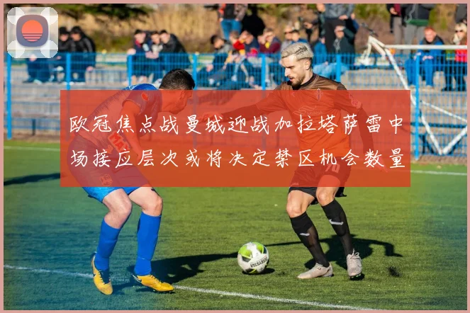 欧冠焦点战曼城迎战加拉塔萨雷中场接应层次或将决定禁区机会数量