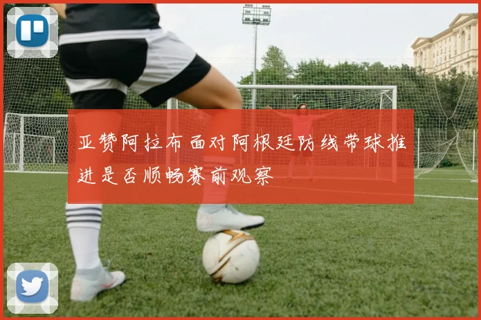 亚赞阿拉布面对阿根廷防线带球推进是否顺畅赛前观察