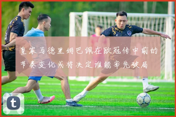 皇家马德里姆巴佩在欧冠传中前的节奏变化或将决定谁能率先破局