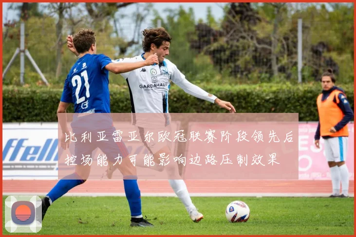 比利亚雷亚尔欧冠联赛阶段领先后控场能力可能影响边路压制效果