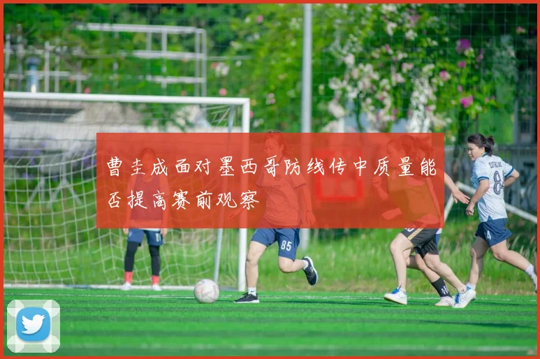 曹圭成面对墨西哥防线传中质量能否提高赛前观察
