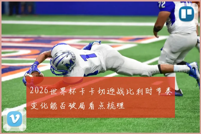 2026世界杯卡卡切迎战比利时节奏变化能否破局看点梳理