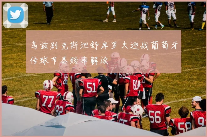 乌兹别克斯坦舒库罗夫迎战葡萄牙传球节奏赔率解读