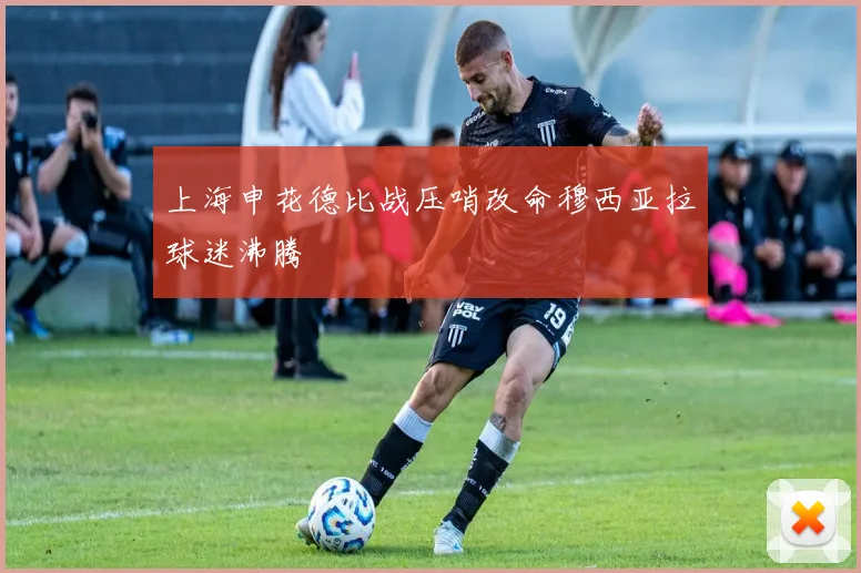 上海申花德比战压哨改命穆西亚拉球迷沸腾