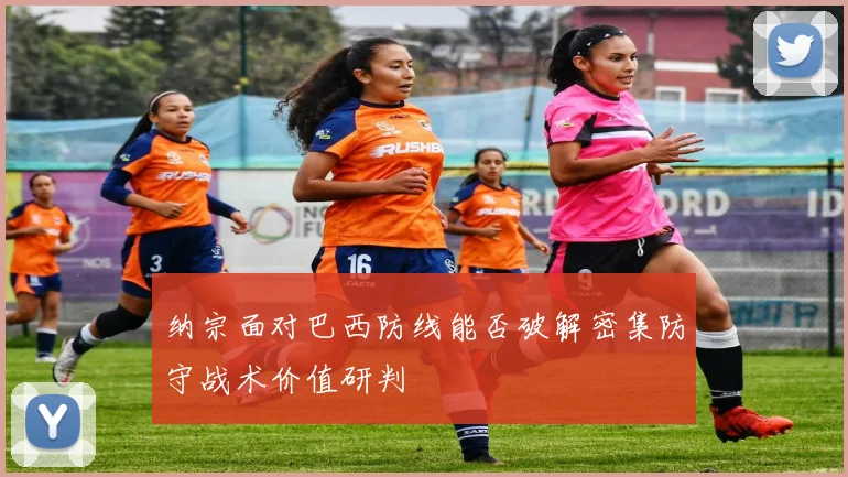 纳宗面对巴西防线能否破解密集防守战术价值研判