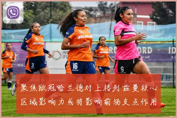 聚焦欧冠哈兰德对上格列兹曼核心区域影响力或将影响前场支点作用