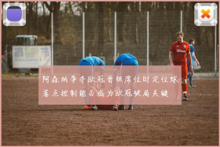 阿森纳争夺欧冠晋级席位时定位球落点控制能否成为欧冠破局关键