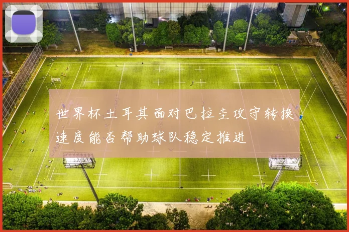 世界杯土耳其面对巴拉圭攻守转换速度能否帮助球队稳定推进