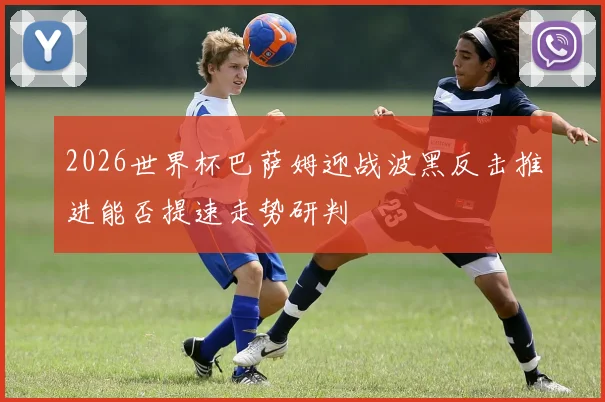 2026世界杯巴萨姆迎战波黑反击推进能否提速走势研判
