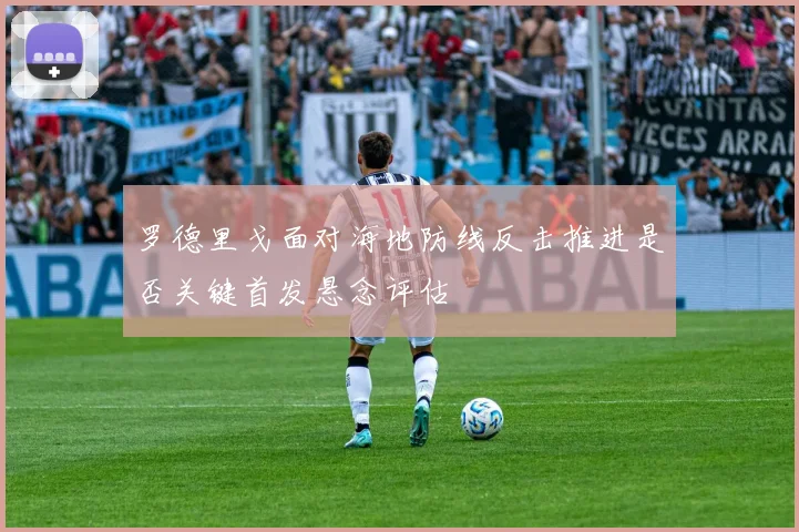罗德里戈面对海地防线反击推进是否关键首发悬念评估