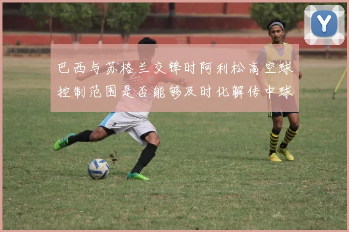 巴西与苏格兰交锋时阿利松高空球控制范围是否能够及时化解传中球