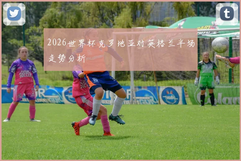 2026世界杯克罗地亚对英格兰半场走势分析