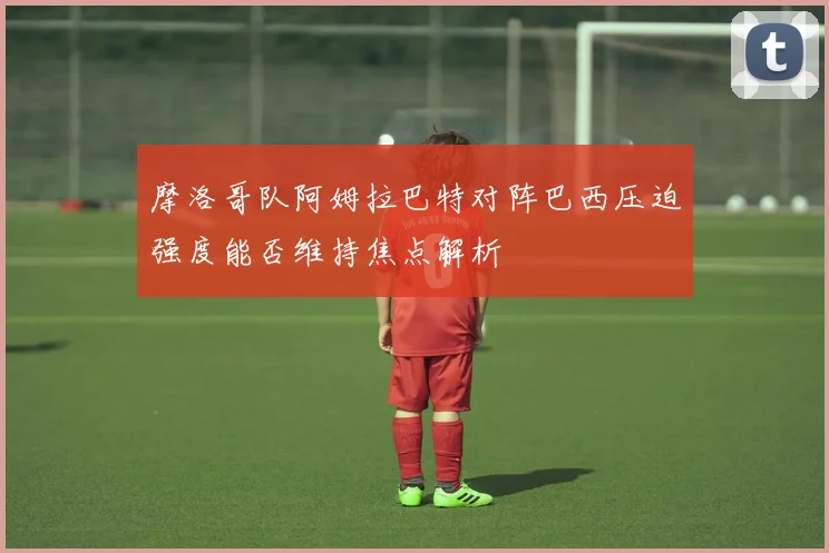摩洛哥队阿姆拉巴特对阵巴西压迫强度能否维持焦点解析