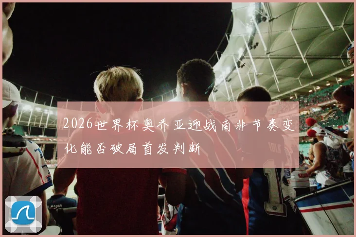 2026世界杯奥乔亚迎战南非节奏变化能否破局首发判断