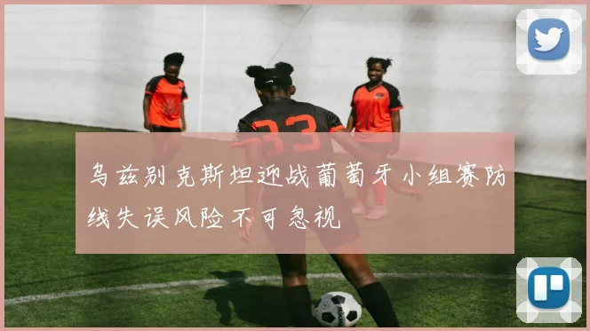 乌兹别克斯坦迎战葡萄牙小组赛防线失误风险不可忽视