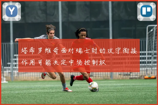 塔希罗维奇面对瑞士时的攻守衔接作用可能决定中场控制权