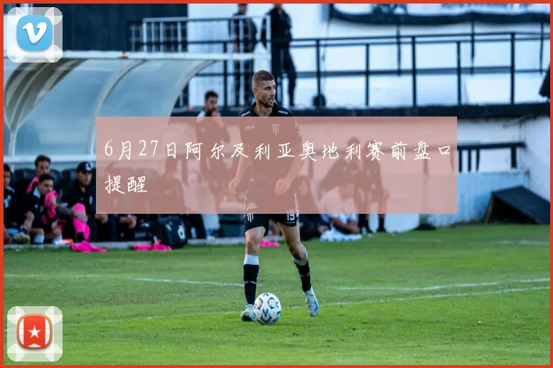 6月27日阿尔及利亚奥地利赛前盘口提醒