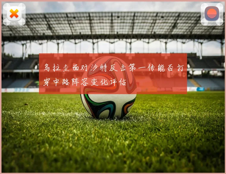 乌拉圭面对沙特反击第一传能否打穿中路阵容变化评估