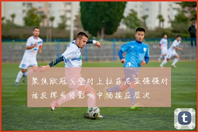聚焦欧冠戈登对上拉菲尼亚强强对话发挥或将影响中场接应层次