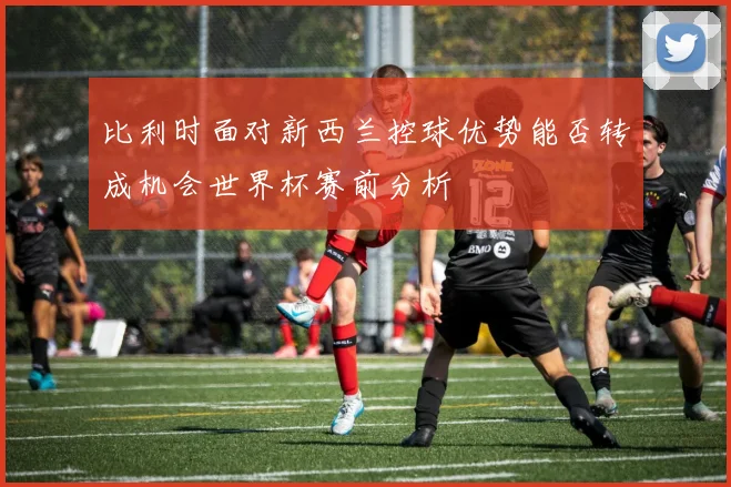比利时面对新西兰控球优势能否转成机会世界杯赛前分析