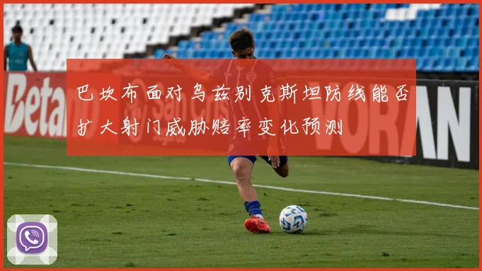 巴坎布面对乌兹别克斯坦防线能否扩大射门威胁赔率变化预测