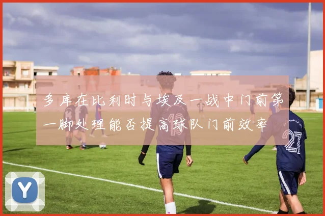 多库在比利时与埃及一战中门前第一脚处理能否提高球队门前效率