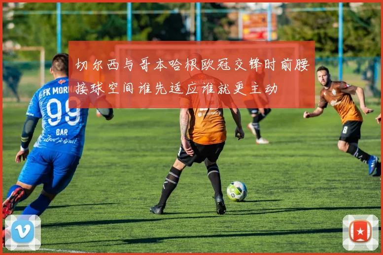 切尔西与哥本哈根欧冠交锋时前腰接球空间谁先适应谁就更主动