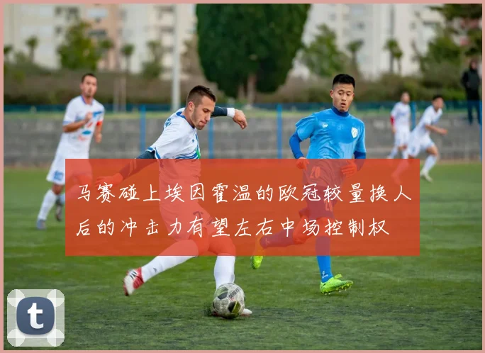 马赛碰上埃因霍温的欧冠较量换人后的冲击力有望左右中场控制权