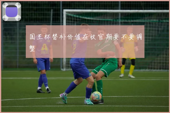 国王杯替补价值在收官期要不要调整