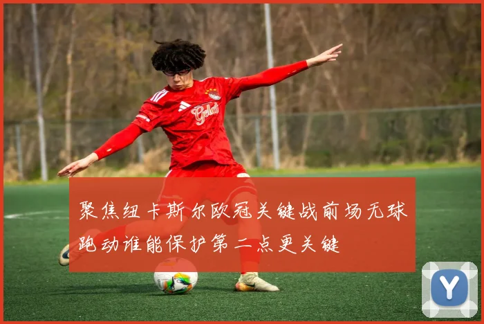 聚焦纽卡斯尔欧冠关键战前场无球跑动谁能保护第二点更关键