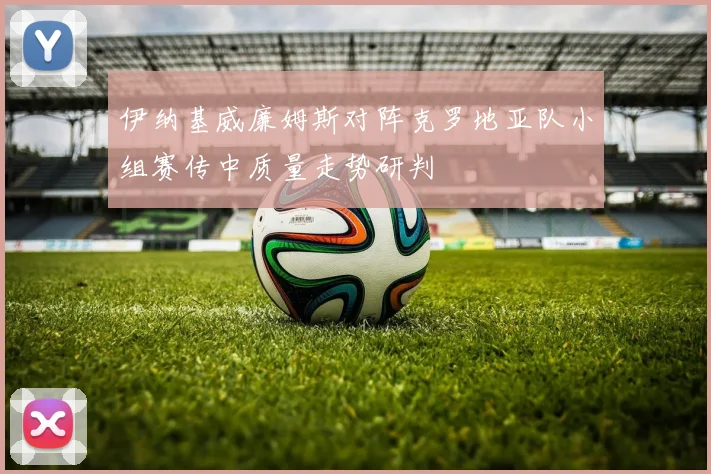 伊纳基威廉姆斯对阵克罗地亚队小组赛传中质量走势研判