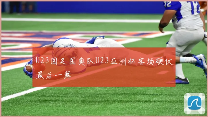U23国足国奥队U23亚洲杯客场硬仗最后一舞