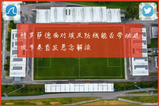 特罗萨德面对埃及防线能否带动进攻节奏首发悬念解读