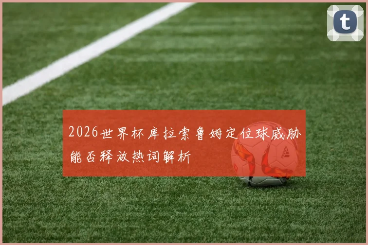 2026世界杯库拉索鲁姆定位球威胁能否释放热词解析
