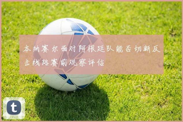 本纳赛尔面对阿根廷队能否切断反击线路赛前观察评估