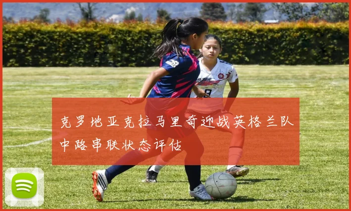 克罗地亚克拉马里奇迎战英格兰队中路串联状态评估